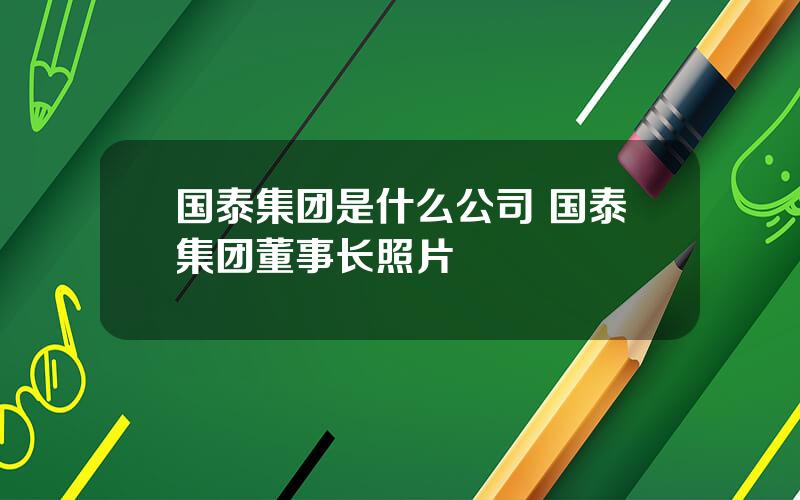 国泰集团是什么公司 国泰集团董事长照片